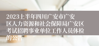 2023上半年四川广安市广安区人力资源和社会保障局广安区考试招聘事业单位工作人员体检的公告