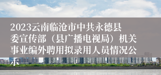 2023云南临沧市中共永德县委宣传部（县广播电视局）机关事业编外聘用拟录用人员情况公示