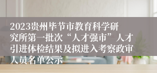 2023贵州毕节市教育科学研究所第一批次“人才强市”人才引进体检结果及拟进入考察政审人员名单公示