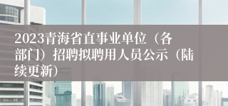 2023青海省直事业单位（各部门）招聘拟聘用人员公示（陆续更新）