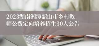 2023湖南湘潭韶山市乡村教师公费定向培养招生30人公告