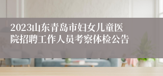 2023山东青岛市妇女儿童医院招聘工作人员考察体检公告