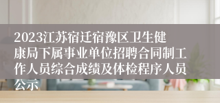2023江苏宿迁宿豫区卫生健康局下属事业单位招聘合同制工作人员综合成绩及体检程序人员公示