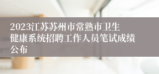 2023江苏苏州市常熟市卫生健康系统招聘工作人员笔试成绩公布