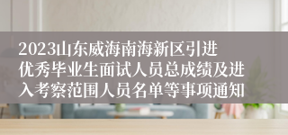 2023山东威海南海新区引进优秀毕业生面试人员总成绩及进入考察范围人员名单等事项通知