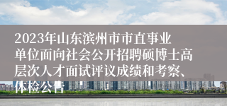 2023年山东滨州市市直事业单位面向社会公开招聘硕博士高层次人才面试评议成绩和考察、体检公告