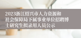 2023浙江绍兴市人力资源和社会保障局下属事业单位招聘博士研究生拟录用人员公示