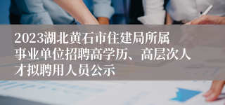 2023湖北黄石市住建局所属事业单位招聘高学历、高层次人才拟聘用人员公示