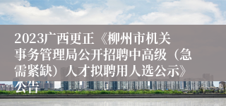 2023广西更正《柳州市机关事务管理局公开招聘中高级（急需紧缺）人才拟聘用人选公示》公告