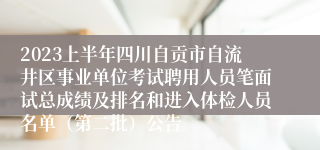 2023上半年四川自贡市自流井区事业单位考试聘用人员笔面试总成绩及排名和进入体检人员名单（第二批）公告