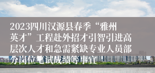 2023四川汉源县春季“雅州英才”工程赴外招才引智引进高层次人才和急需紧缺专业人员部分岗位笔试成绩等事宜