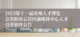 2023第十一届贵州人才博览会贵阳市云岩区融媒体中心人才引进初评公告