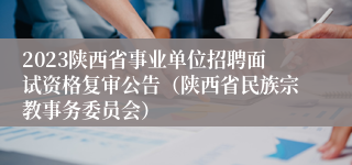2023陕西省事业单位招聘面试资格复审公告（陕西省民族宗教事务委员会）