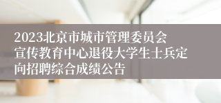 2023北京市城市管理委员会宣传教育中心退役大学生士兵定向招聘综合成绩公告