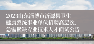 2023山东淄博市沂源县卫生健康系统事业单位招聘高层次、急需紧缺专业技术人才面试公告