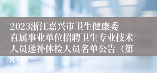 2023浙江嘉兴市卫生健康委直属事业单位招聘卫生专业技术人员递补体检人员名单公告（第8号）