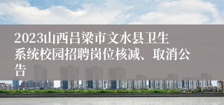 2023山西吕梁市文水县卫生系统校园招聘岗位核减、取消公告