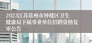 2023江苏常州市钟楼区卫生健康局下属事业单位招聘资格复审公告