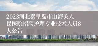 2023河北秦皇岛市山海关人民医院招聘护理专业技术人员8人公告