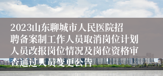 2023山东聊城市人民医院招聘备案制工作人员取消岗位计划人员改报岗位情况及岗位资格审查通过人员变更公告