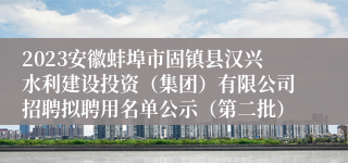 2023安徽蚌埠市固镇县汉兴水利建设投资（集团）有限公司招聘拟聘用名单公示（第二批）