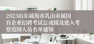 2023山东威海市乳山市属国有企业招聘考试总成绩及进入考察范围人员名单通知