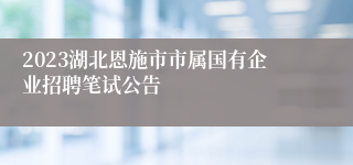2023湖北恩施市市属国有企业招聘笔试公告