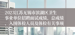 2023江苏无锡市滨湖区卫生事业单位招聘面试成绩、总成绩、入围体检人员及体检有关事项公告