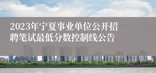 2023年宁夏事业单位公开招聘笔试最低分数控制线公告