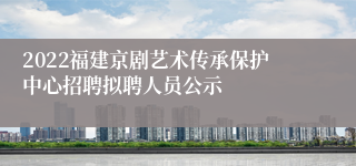 2022福建京剧艺术传承保护中心招聘拟聘人员公示