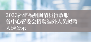 2023福建福州闽清县行政服务中心管委会招聘编外人员拟聘人选公示