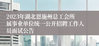 2023年湖北恩施州总工会所属事业单位统一公开招聘工作人员面试公告