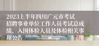 2023上半年四川广元市考试招聘事业单位工作人员考试总成绩、入围体检人员及体检相关事项公告