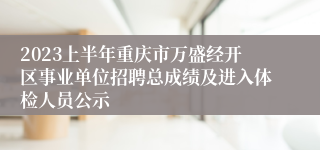 2023上半年重庆市万盛经开区事业单位招聘总成绩及进入体检人员公示