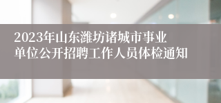 2023年山东潍坊诸城市事业单位公开招聘工作人员体检通知