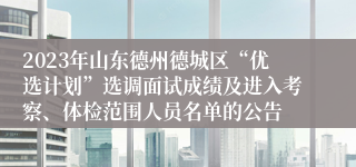 2023年山东德州德城区“优选计划”选调面试成绩及进入考察、体检范围人员名单的公告
