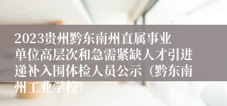 2023贵州黔东南州直属事业单位高层次和急需紧缺人才引进递补入围体检人员公示（黔东南州工业学校）