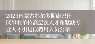 2023内蒙古鄂尔多斯康巴什区事业单位高层次人才和紧缺专业人才引进拟聘用人员公示