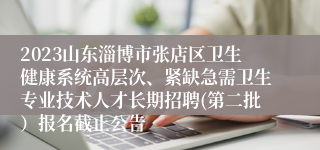 2023山东淄博市张店区卫生健康系统高层次、紧缺急需卫生专业技术人才长期招聘(第二批）报名截止公告