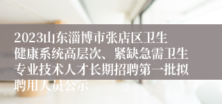 2023山东淄博市张店区卫生健康系统高层次、紧缺急需卫生专业技术人才长期招聘第一批拟聘用人员公示