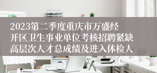 2023第二季度重庆市万盛经开区卫生事业单位考核招聘紧缺高层次人才总成绩及进入体检人员公示