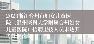 2023浙江台州市妇女儿童医院（温州医科大学附属台州妇女儿童医院）招聘卫技人员未达开考比例岗位