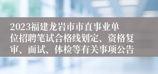2023福建龙岩市市直事业单位招聘笔试合格线划定、资格复审、面试、体检等有关事项公告