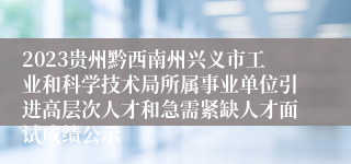 2023贵州黔西南州兴义市工业和科学技术局所属事业单位引进高层次人才和急需紧缺人才面试成绩公示