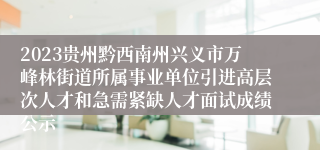 2023贵州黔西南州兴义市万峰林街道所属事业单位引进高层次人才和急需紧缺人才面试成绩公示