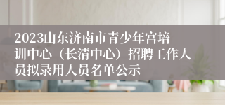 2023山东济南市青少年宫培训中心（长清中心）招聘工作人员拟录用人员名单公示