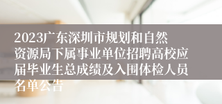 2023广东深圳市规划和自然资源局下属事业单位招聘高校应届毕业生总成绩及入围体检人员名单公告