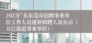 2023广东东莞市招聘事业单位工作人员递补拟聘人员公示（万江街道事业单位）
