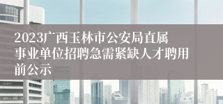 2023广西玉林市公安局直属事业单位招聘急需紧缺人才聘用前公示