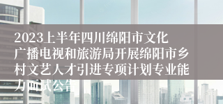 2023上半年四川绵阳市文化广播电视和旅游局开展绵阳市乡村文艺人才引进专项计划专业能力面试公告